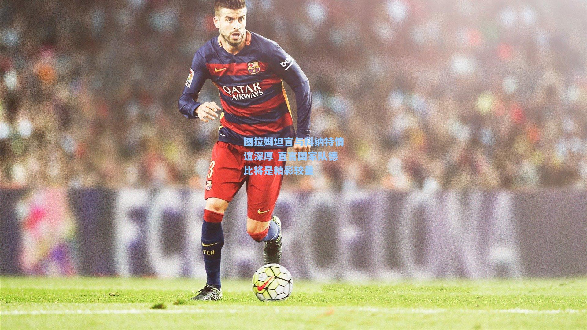 图拉姆坦言与科纳特情谊深厚 直言国家队德比将是精彩较量